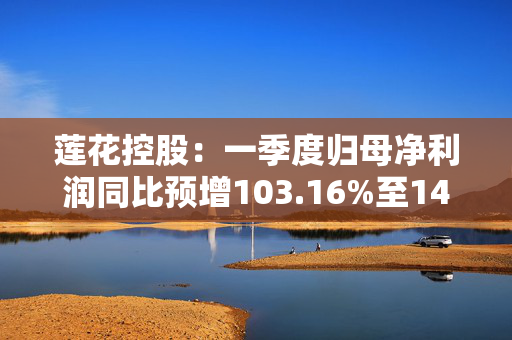 莲花控股：一季度归母净利润同比预增103.16%至143.79%