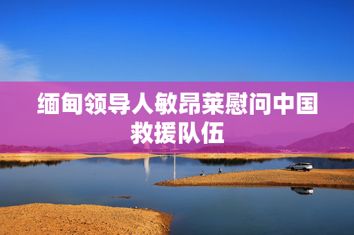 缅甸领导人敏昂莱慰问中国救援队伍