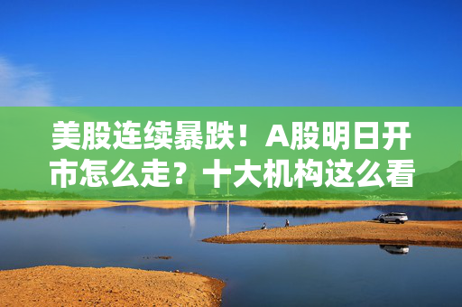 美股连续暴跌！A股明日开市怎么走？十大机构这么看