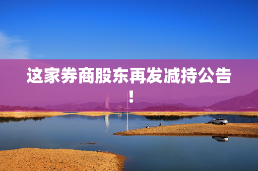 这家券商股东再发减持公告！