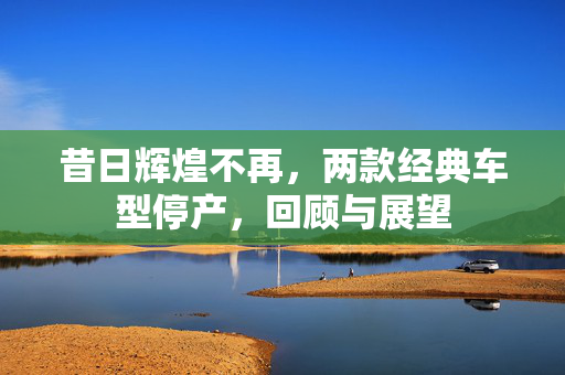 昔日辉煌不再，两款经典车型停产，回顾与展望