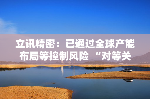 立讯精密：已通过全球产能布局等控制风险 “对等关税”影响有限