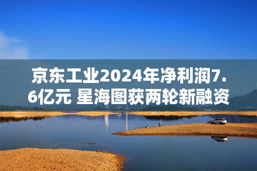 京东工业2024年净利润7.6亿元 星海图获两轮新融资丨产业互联网周报