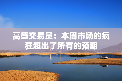 高盛交易员：本周市场的疯狂超出了所有的预期