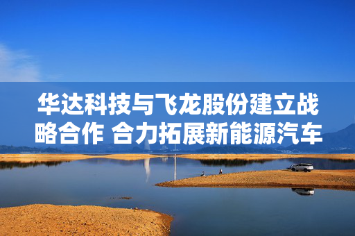 华达科技与飞龙股份建立战略合作 合力拓展新能源汽车、数据中心等领域
