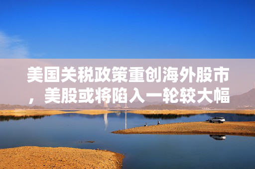 美国关税政策重创海外股市，美股或将陷入一轮较大幅度的下跌