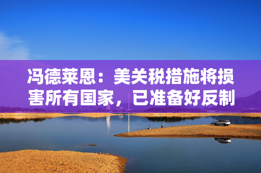 冯德莱恩：美关税措施将损害所有国家，已准备好反制