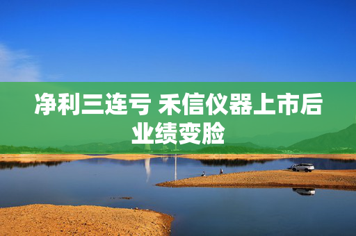 净利三连亏 禾信仪器上市后业绩变脸