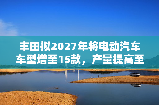 丰田拟2027年将电动汽车车型增至15款，产量提高至100万辆