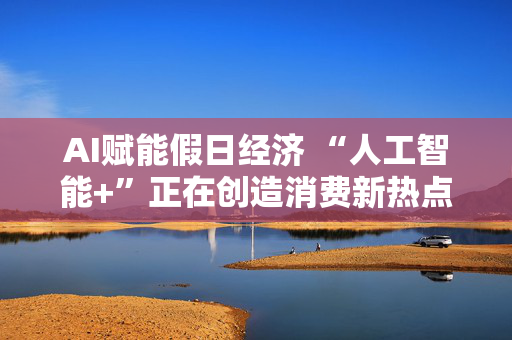 AI赋能假日经济 “人工智能+”正在创造消费新热点