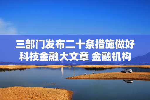 三部门发布二十条措施做好科技金融大文章 金融机构加大科技信贷投放力度