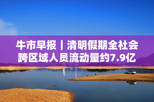 牛市早报｜清明假期全社会跨区域人员流动量约7.9亿人次