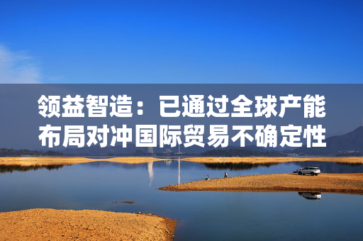 领益智造：已通过全球产能布局对冲国际贸易不确定性影响