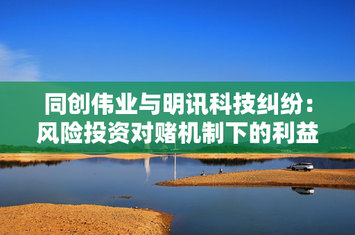 同创伟业与明讯科技纠纷：风险投资对赌机制下的利益博弈与合规反思