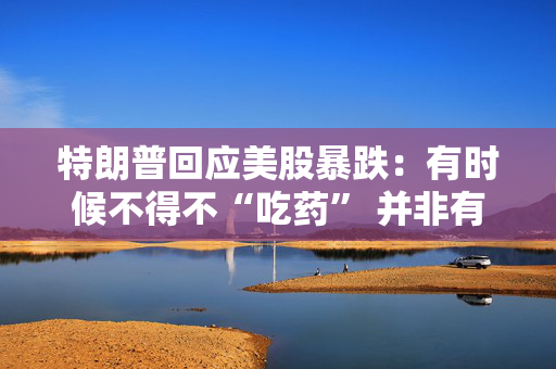 特朗普回应美股暴跌：有时候不得不“吃药” 并非有意制造下跌