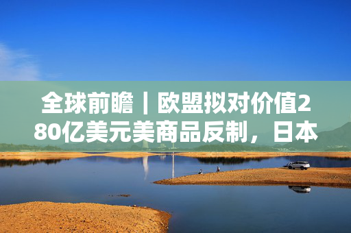 全球前瞻｜欧盟拟对价值280亿美元美商品反制，日本大阪世博会将开幕