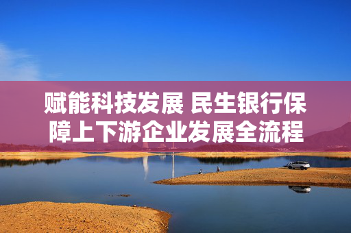 赋能科技发展 民生银行保障上下游企业发展全流程