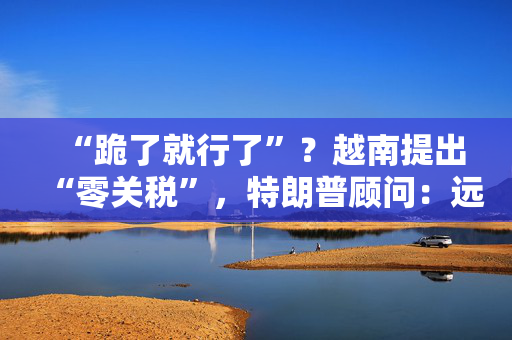 “跪了就行了”？越南提出“零关税”，特朗普顾问：远远不够