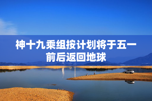 神十九乘组按计划将于五一前后返回地球