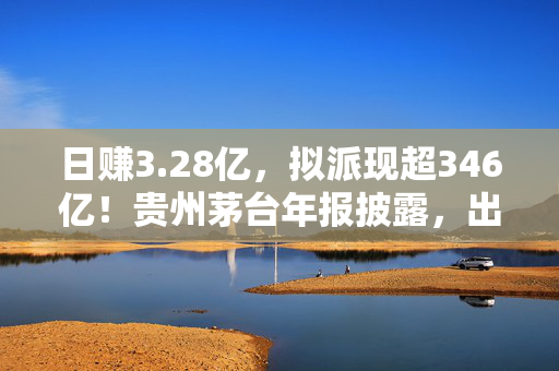 日赚3.28亿，拟派现超346亿！贵州茅台年报披露，出海战略成效斐然