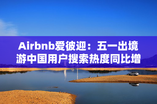 Airbnb爱彼迎：五一出境游中国用户搜索热度同比增长两倍以上