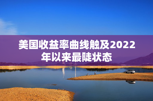 美国收益率曲线触及2022年以来最陡状态