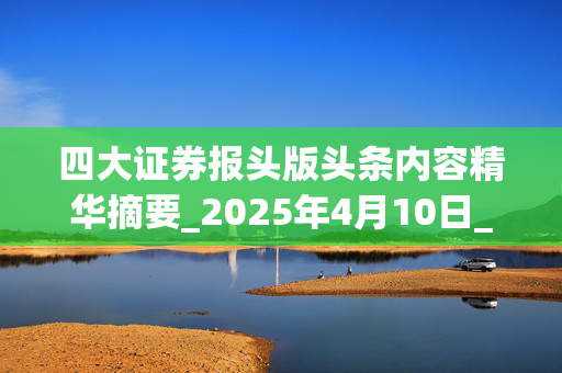 四大证券报头版头条内容精华摘要_2025年4月10日_财经新闻