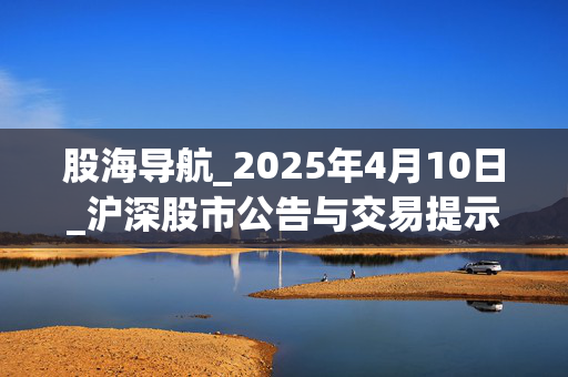 股海导航_2025年4月10日_沪深股市公告与交易提示