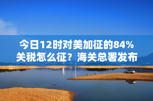 今日12时对美加征的84%关税怎么征？海关总署发布执行细则