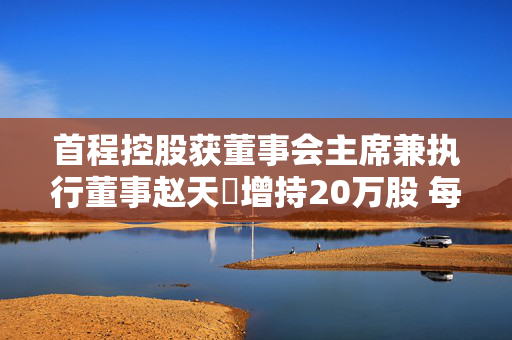 首程控股获董事会主席兼执行董事赵天旸增持20万股 每股作价1.28港元