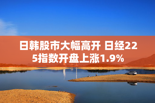 日韩股市大幅高开 日经225指数开盘上涨1.9%