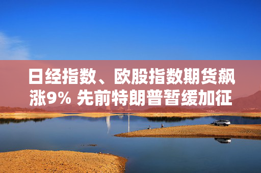 日经指数、欧股指数期货飙涨9% 先前特朗普暂缓加征关税