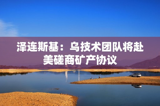 泽连斯基：乌技术团队将赴美磋商矿产协议