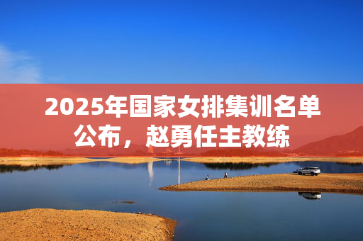 2025年国家女排集训名单公布，赵勇任主教练
