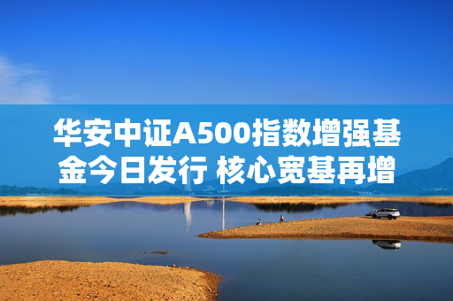 华安中证A500指数增强基金今日发行 核心宽基再增强