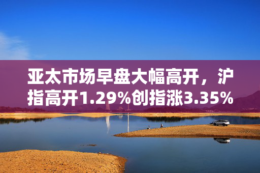 亚太市场早盘大幅高开，沪指高开1.29%创指涨3.35%