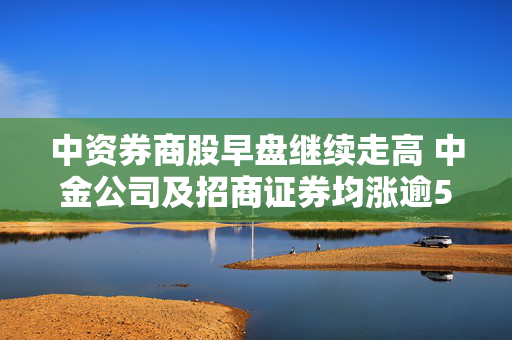 中资券商股早盘继续走高 中金公司及招商证券均涨逾5%