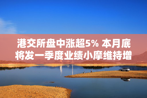 港交所盘中涨超5% 本月底将发一季度业绩小摩维持增持评级