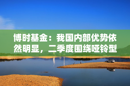 博时基金：我国内部优势依然明显，二季度围绕哑铃型配置，防守为先