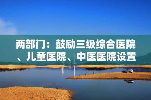 两部门：鼓励三级综合医院、儿童医院、中医医院设置体重管理门诊