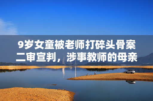 9岁女童被老师打碎头骨案二审宣判，涉事教师的母亲首度发声