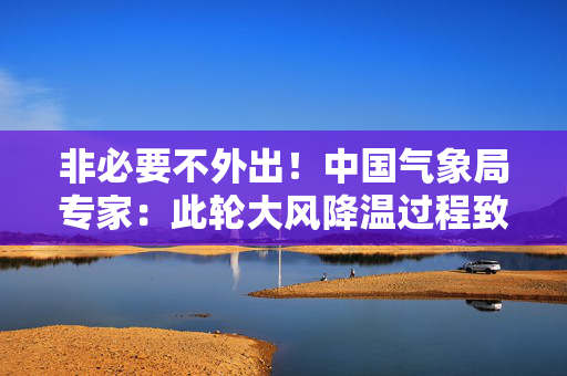 非必要不外出！中国气象局专家：此轮大风降温过程致灾性较强