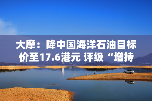 大摩：降中国海洋石油目标价至17.6港元 评级“增持”
