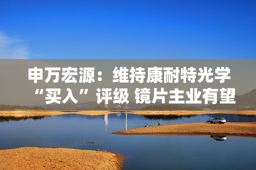 申万宏源：维持康耐特光学“买入”评级 镜片主业有望保持稳健增长