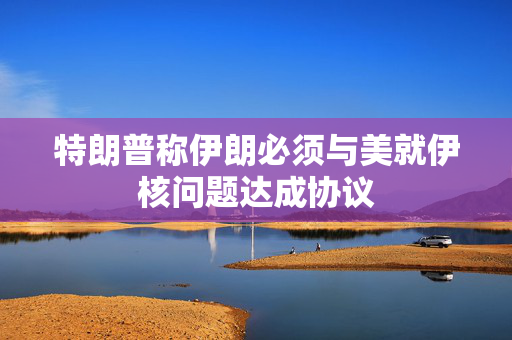 特朗普称伊朗必须与美就伊核问题达成协议