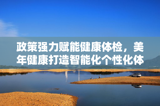 政策强力赋能健康体检，美年健康打造智能化个性化体检新范式