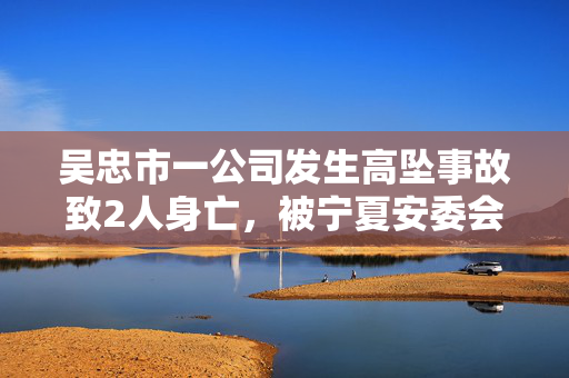吴忠市一公司发生高坠事故致2人身亡，被宁夏安委会挂牌督办