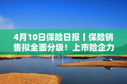 4月10日保险日报丨保险销售拟全面分级！上市险企力推业务结构转型，分红险占比持续提高