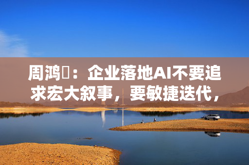 周鸿祎：企业落地AI不要追求宏大叙事，要敏捷迭代，小步快跑
