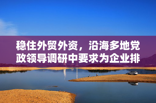 稳住外贸外资，沿海多地党政领导调研中要求为企业排忧解难